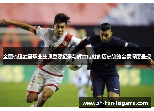 全面梳理武磊职业生涯重要纪录与辉煌成就的历史脉络全景深度呈现