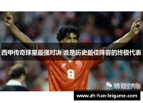 西甲传奇球星最强对决 谁是历史最佳阵容的终极代表