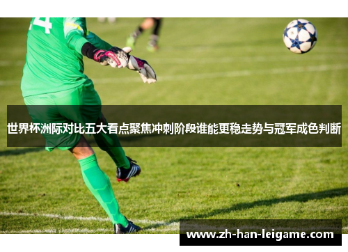 世界杯洲际对比五大看点聚焦冲刺阶段谁能更稳走势与冠军成色判断