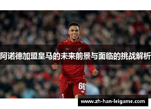 阿诺德加盟皇马的未来前景与面临的挑战解析 阿诺德加盟皇马的未来前景与面临的挑战解析