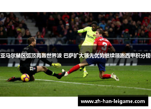亚马尔禁区弧顶再轰世界波 巴萨扩大领先优势继续领跑西甲积分榜 亚马尔禁区弧顶再轰世界波 巴萨扩大领先优势继续领跑西甲积分榜