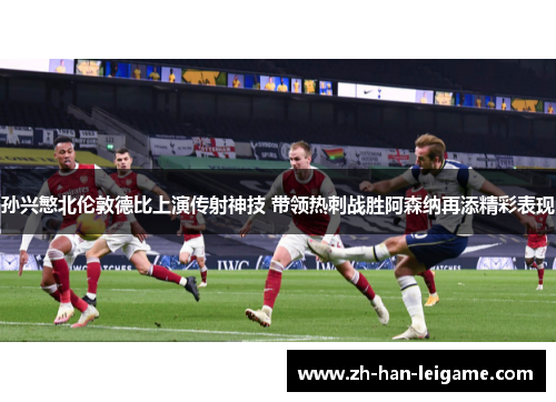 孙兴慜北伦敦德比上演传射神技 带领热刺战胜阿森纳再添精彩表现