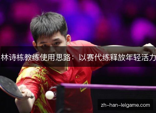 林诗栋教练使用思路：以赛代练释放年轻活力